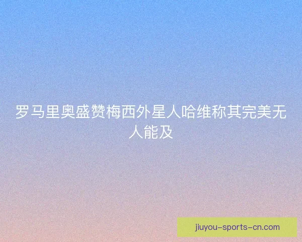 罗马里奥盛赞梅西外星人哈维称其完美无人能及