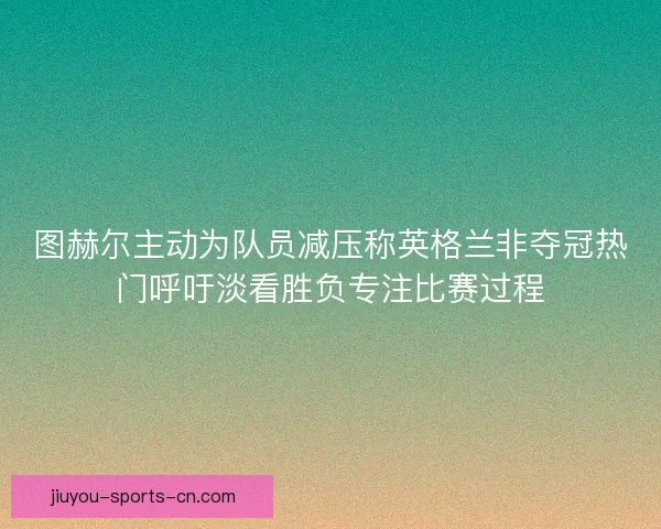 图赫尔主动为队员减压称英格兰非夺冠热门呼吁淡看胜负专注比赛过程