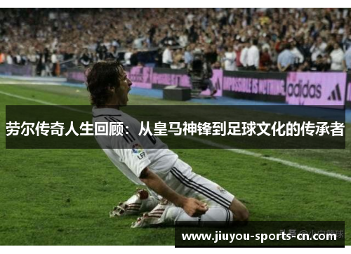 劳尔传奇人生回顾：从皇马神锋到足球文化的传承者