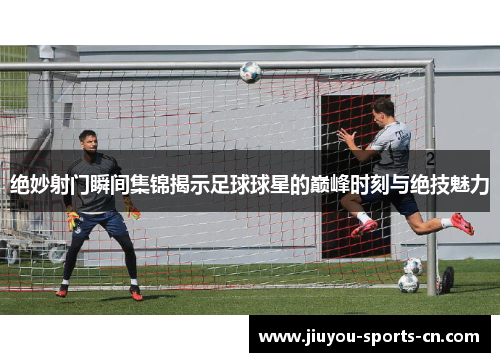 绝妙射门瞬间集锦揭示足球球星的巅峰时刻与绝技魅力