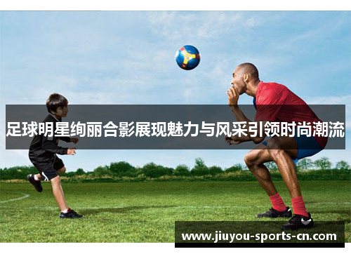 足球明星绚丽合影展现魅力与风采引领时尚潮流