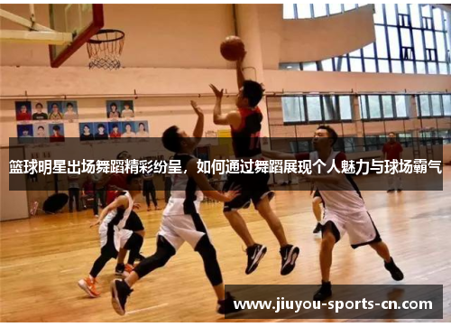 篮球明星出场舞蹈精彩纷呈，如何通过舞蹈展现个人魅力与球场霸气