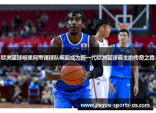 欧洲篮球明星阿带领球队崛起成为新一代欧洲篮球霸主的传奇之路