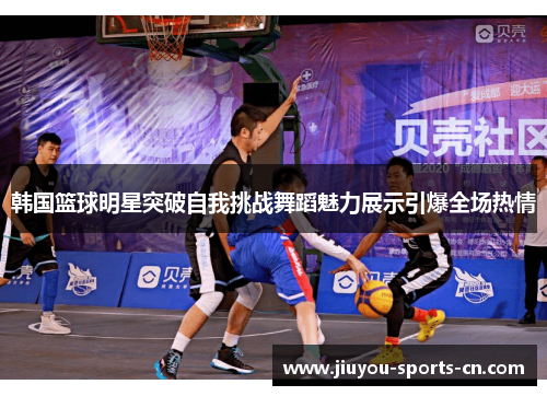 韩国篮球明星突破自我挑战舞蹈魅力展示引爆全场热情